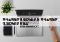 茶叶公司如何使用区块链销售[茶叶公司如何使用区块链销售商品]