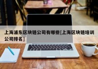 上海浦东区块链公司有哪些[上海区块链培训公司排名]