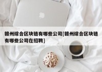 赣州综合区块链有哪些公司[赣州综合区块链有哪些公司在招聘]